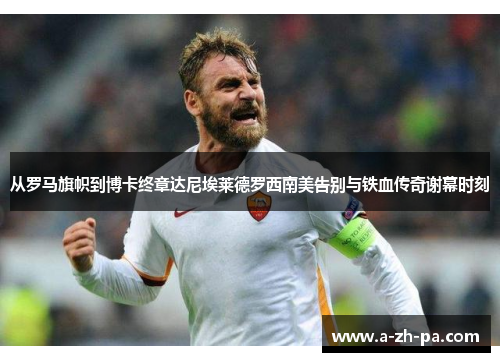 从罗马旗帜到博卡终章达尼埃莱德罗西南美告别与铁血传奇谢幕时刻 从罗马旗帜到博卡终章达尼埃莱德罗西南美告别与铁血传奇谢幕时刻