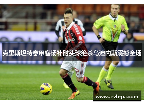 克里斯坦特意甲客场补时头球绝杀乌迪内斯震撼全场 克里斯坦特意甲客场补时头球绝杀乌迪内斯震撼全场