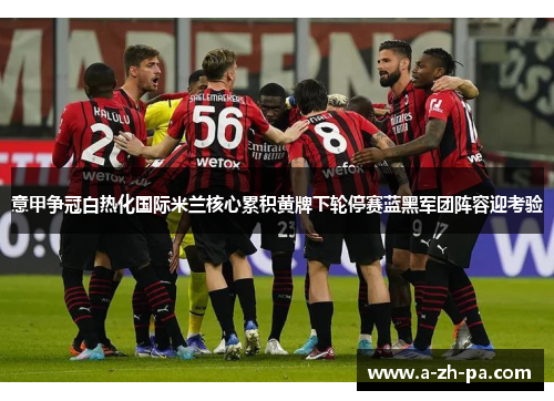 意甲争冠白热化国际米兰核心累积黄牌下轮停赛蓝黑军团阵容迎考验