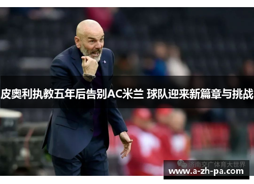 皮奥利执教五年后告别AC米兰 球队迎来新篇章与挑战 皮奥利执教五年后告别AC米兰 球队迎来新篇章与挑战