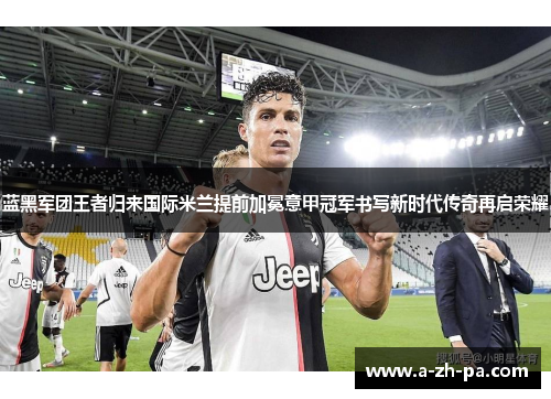 蓝黑军团王者归来国际米兰提前加冕意甲冠军书写新时代传奇再启荣耀 蓝黑军团王者归来国际米兰提前加冕意甲冠军书写新时代传奇再启荣耀