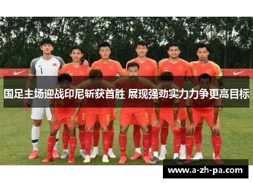 国足主场迎战印尼斩获首胜 展现强劲实力力争更高目标
