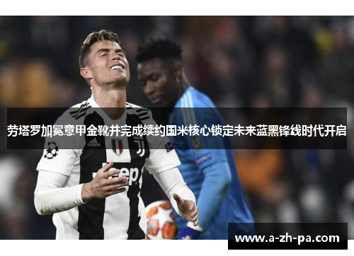 劳塔罗加冕意甲金靴并完成续约国米核心锁定未来蓝黑锋线时代开启 劳塔罗加冕意甲金靴并完成续约国米核心锁定未来蓝黑锋线时代开启